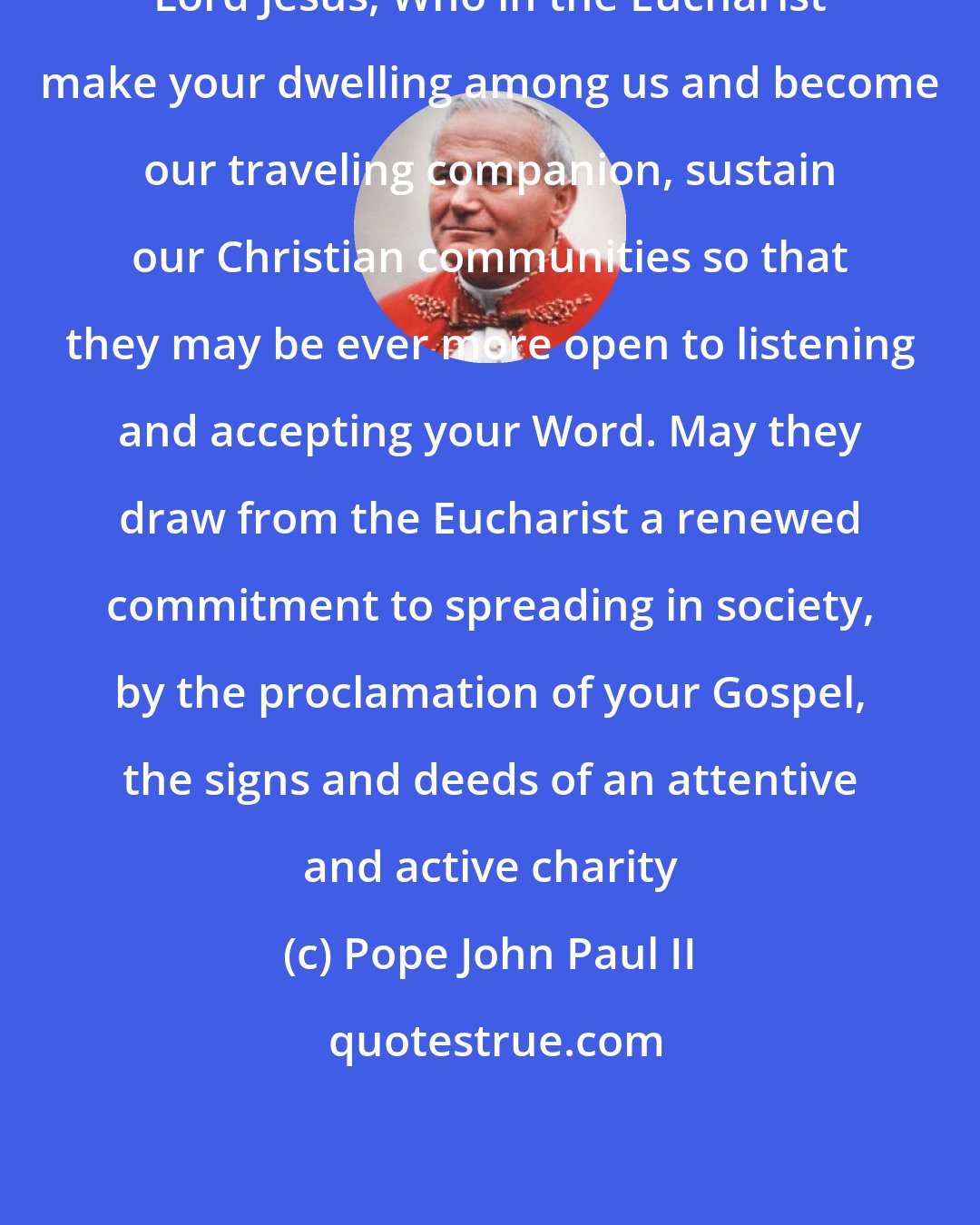 Pope John Paul II: Lord Jesus, Who in the Eucharist make your dwelling among us and become our traveling companion, sustain our Christian communities so that they may be ever more open to listening and accepting your Word. May they draw from the Eucharist a renewed commitment to spreading in society, by the proclamation of your Gospel, the signs and deeds of an attentive and active charity