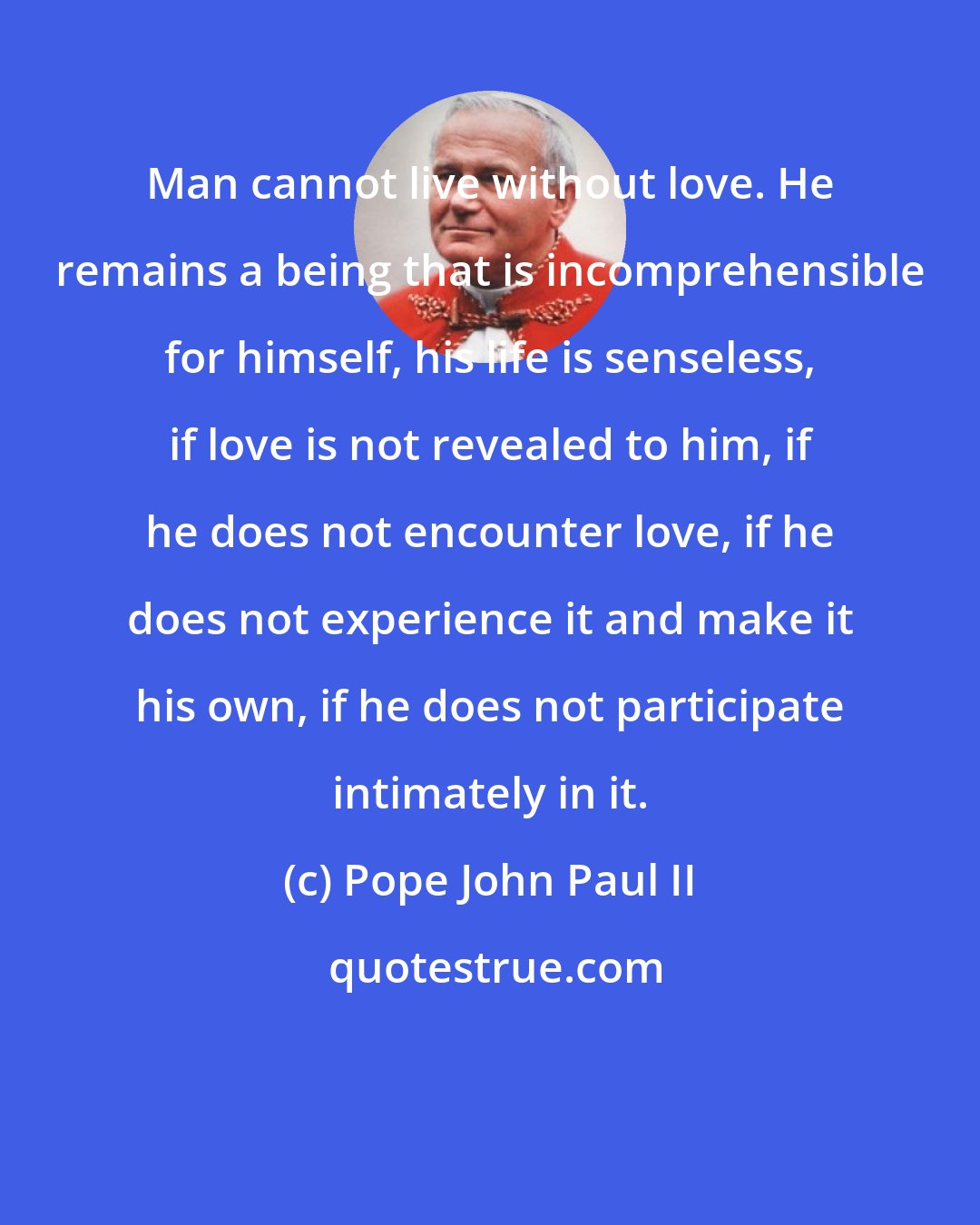 Pope John Paul II: Man cannot live without love. He remains a being that is incomprehensible for himself, his life is senseless, if love is not revealed to him, if he does not encounter love, if he does not experience it and make it his own, if he does not participate intimately in it.