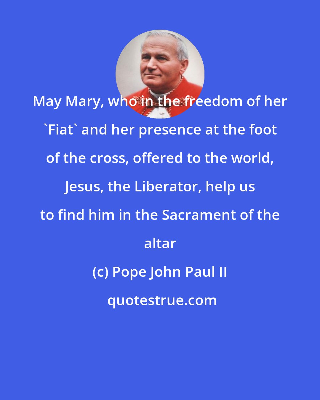 Pope John Paul II: May Mary, who in the freedom of her 'Fiat' and her presence at the foot of the cross, offered to the world, Jesus, the Liberator, help us to find him in the Sacrament of the altar