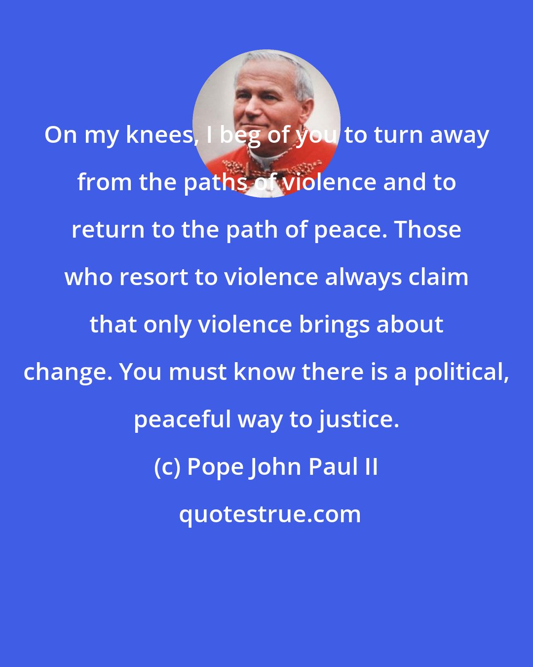 Pope John Paul II: On my knees, I beg of you to turn away from the paths of violence and to return to the path of peace. Those who resort to violence always claim that only violence brings about change. You must know there is a political, peaceful way to justice.