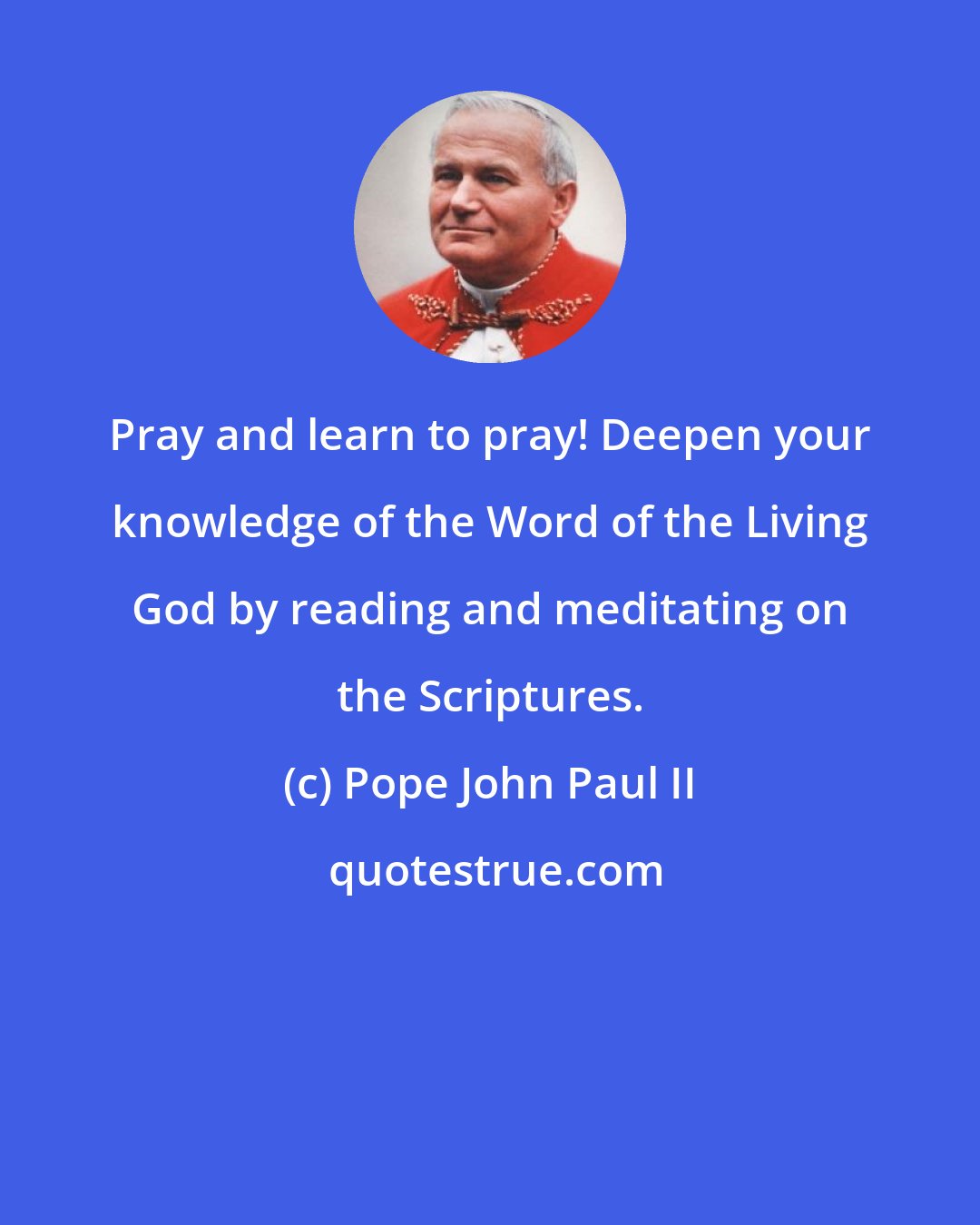 Pope John Paul II: Pray and learn to pray! Deepen your knowledge of the Word of the Living God by reading and meditating on the Scriptures.