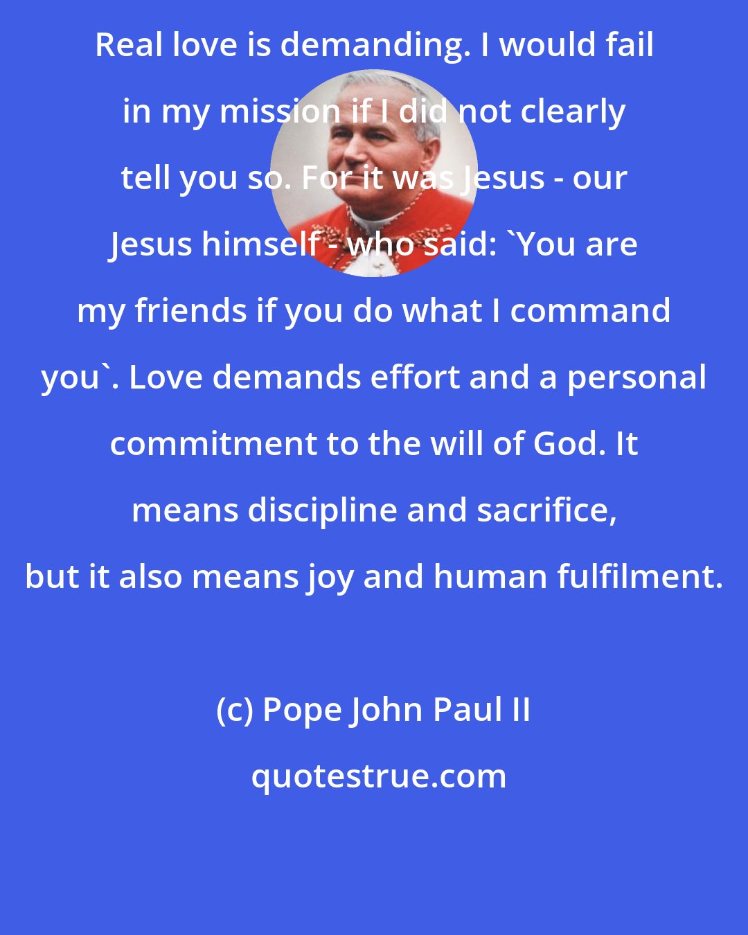 Pope John Paul II: Real love is demanding. I would fail in my mission if I did not clearly tell you so. For it was Jesus - our Jesus himself - who said: 'You are my friends if you do what I command you'. Love demands effort and a personal commitment to the will of God. It means discipline and sacrifice, but it also means joy and human fulfilment.