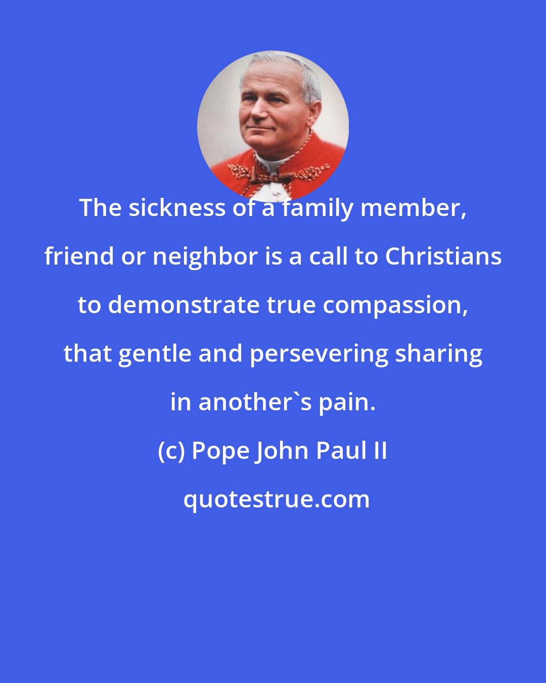 Pope John Paul II: The sickness of a family member, friend or neighbor is a call to Christians to demonstrate true compassion, that gentle and persevering sharing in another's pain.