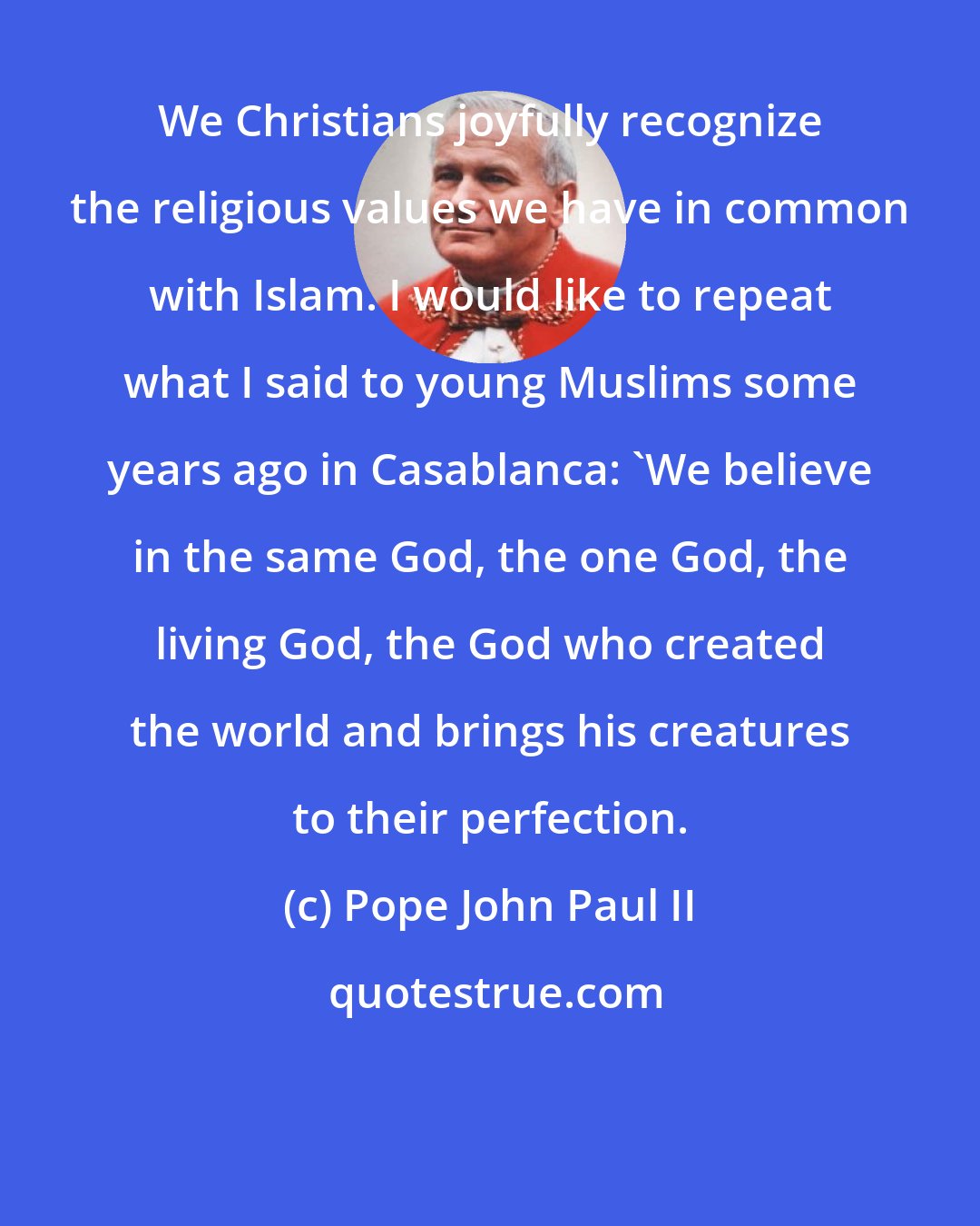 Pope John Paul II: We Christians joyfully recognize the religious values we have in common with Islam. I would like to repeat what I said to young Muslims some years ago in Casablanca: 'We believe in the same God, the one God, the living God, the God who created the world and brings his creatures to their perfection.