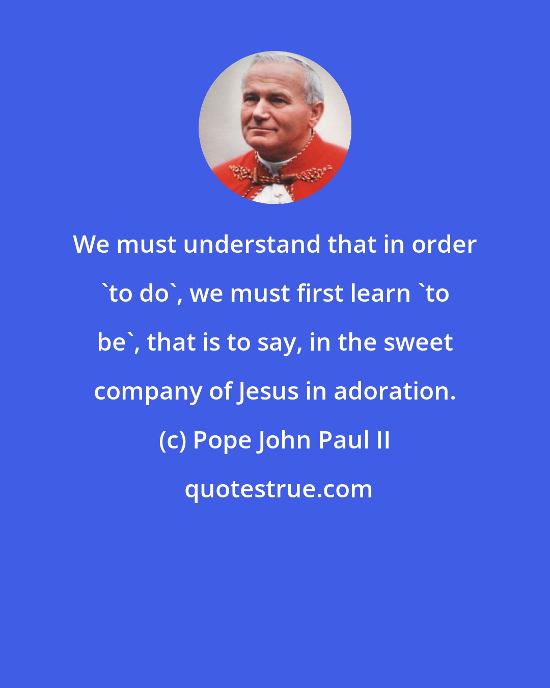 Pope John Paul II: We must understand that in order 'to do', we must first learn 'to be', that is to say, in the sweet company of Jesus in adoration.