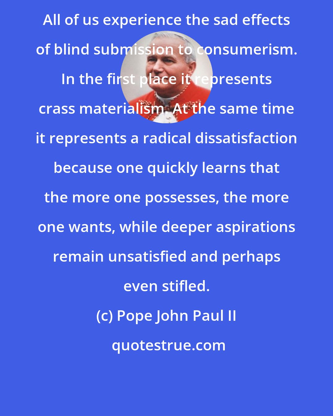 Pope John Paul II: All of us experience the sad effects of blind submission to consumerism. In the first place it represents crass materialism. At the same time it represents a radical dissatisfaction because one quickly learns that the more one possesses, the more one wants, while deeper aspirations remain unsatisfied and perhaps even stifled.