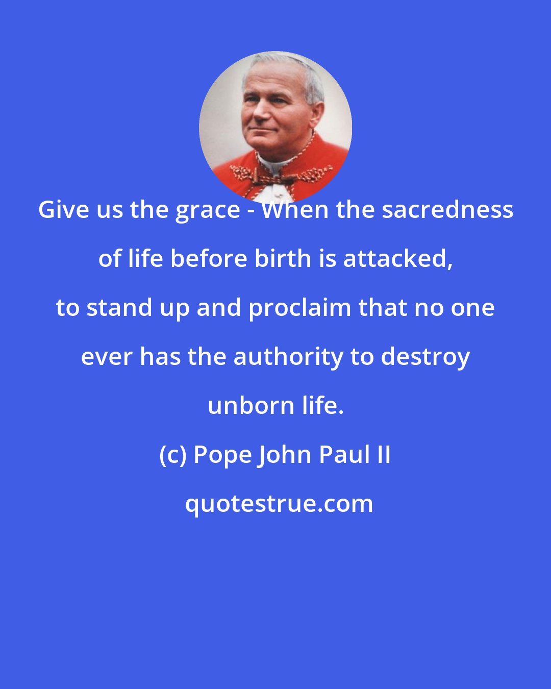 Pope John Paul II: Give us the grace - When the sacredness of life before birth is attacked, to stand up and proclaim that no one ever has the authority to destroy unborn life.