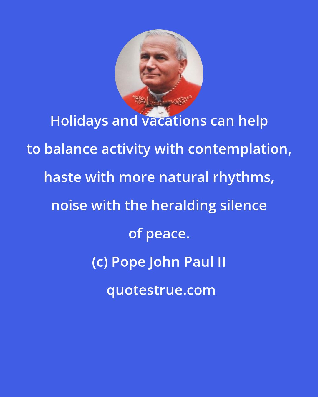 Pope John Paul II: Holidays and vacations can help to balance activity with contemplation, haste with more natural rhythms, noise with the heralding silence of peace.