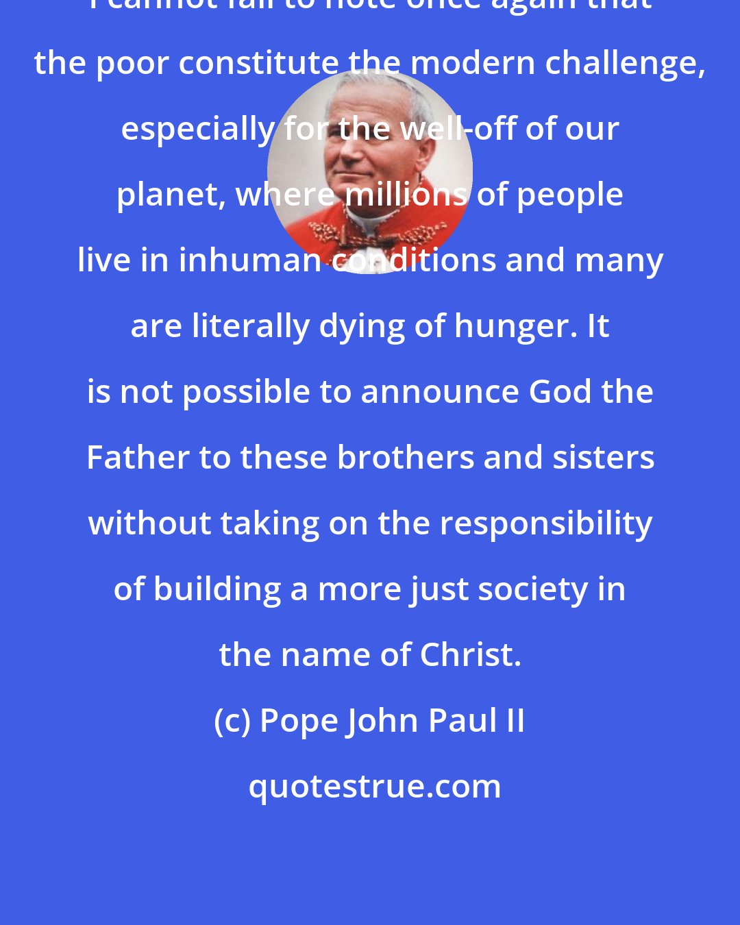 Pope John Paul II: I cannot fail to note once again that the poor constitute the modern challenge, especially for the well-off of our planet, where millions of people live in inhuman conditions and many are literally dying of hunger. It is not possible to announce God the Father to these brothers and sisters without taking on the responsibility of building a more just society in the name of Christ.