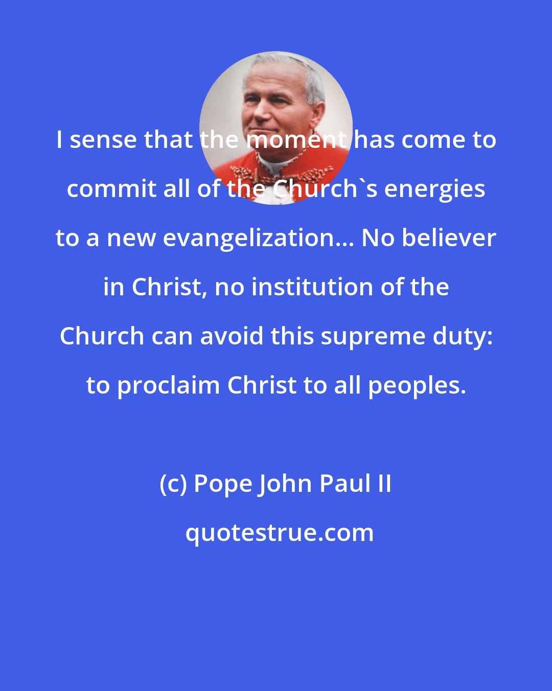 Pope John Paul II: I sense that the moment has come to commit all of the Church's energies to a new evangelization... No believer in Christ, no institution of the Church can avoid this supreme duty: to proclaim Christ to all peoples.