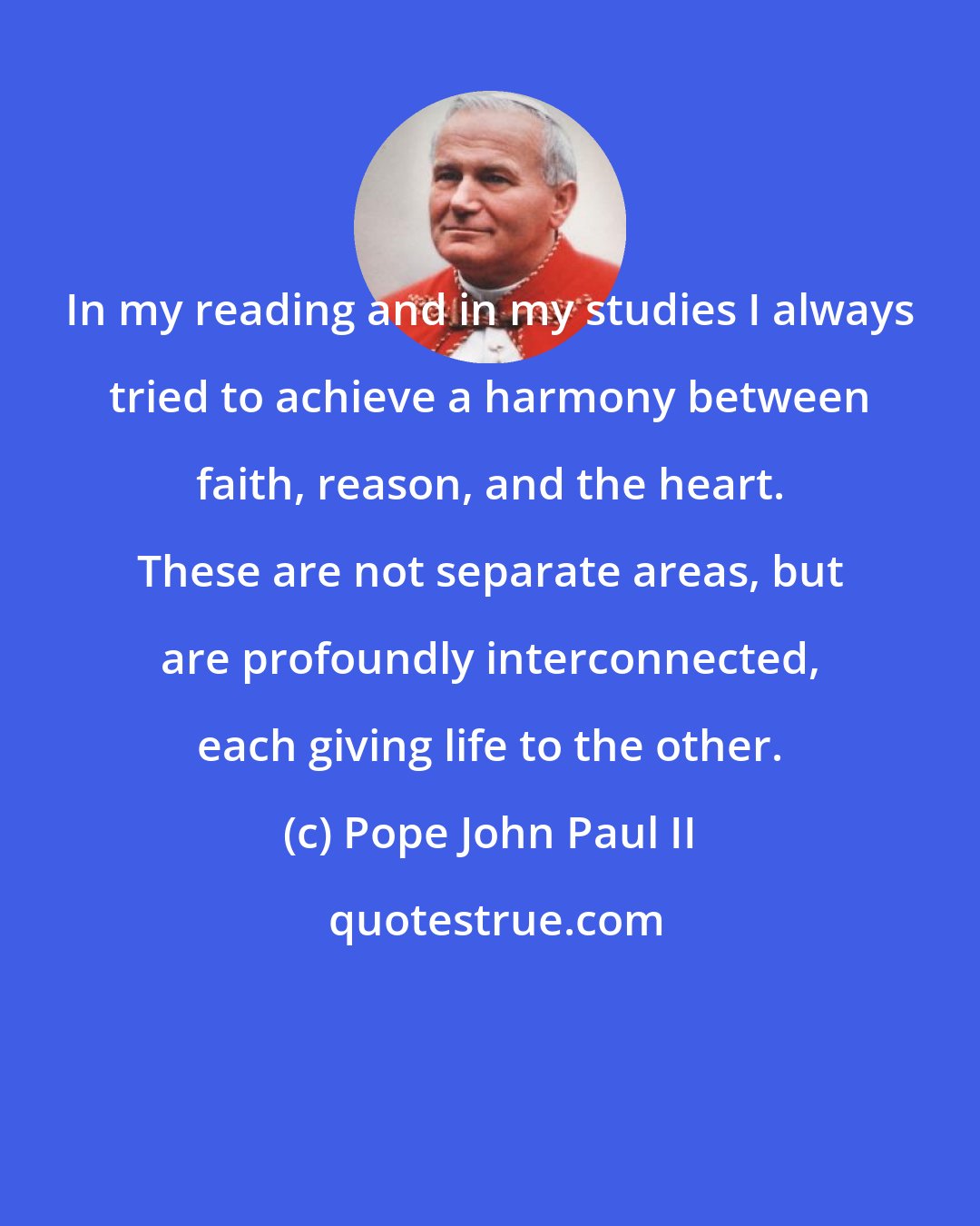 Pope John Paul II: In my reading and in my studies I always tried to achieve a harmony between faith, reason, and the heart. These are not separate areas, but are profoundly interconnected, each giving life to the other.