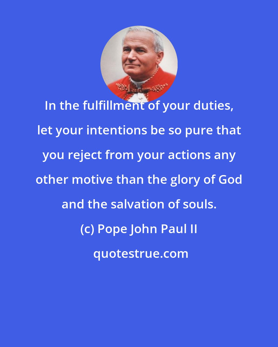 Pope John Paul II: In the fulfillment of your duties, let your intentions be so pure that you reject from your actions any other motive than the glory of God and the salvation of souls.