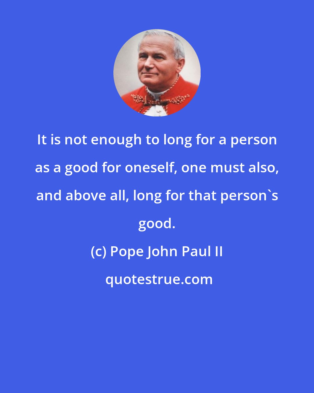 Pope John Paul II: It is not enough to long for a person as a good for oneself, one must also, and above all, long for that person's good.