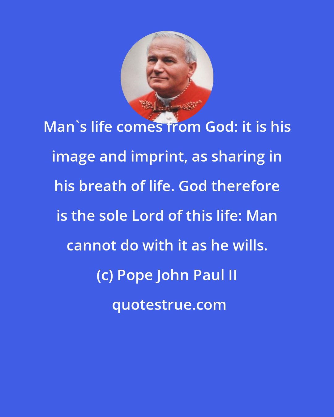 Pope John Paul II: Man's life comes from God: it is his image and imprint, as sharing in his breath of life. God therefore is the sole Lord of this life: Man cannot do with it as he wills.