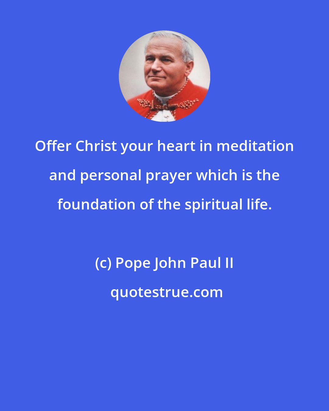 Pope John Paul II: Offer Christ your heart in meditation and personal prayer which is the foundation of the spiritual life.