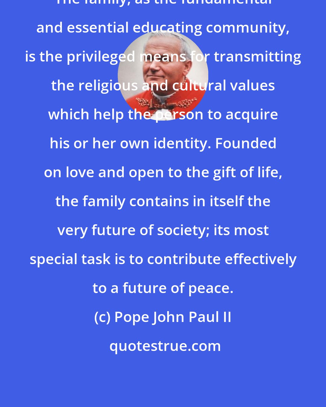 Pope John Paul II: The family, as the fundamental and essential educating community, is the privileged means for transmitting the religious and cultural values which help the person to acquire his or her own identity. Founded on love and open to the gift of life, the family contains in itself the very future of society; its most special task is to contribute effectively to a future of peace.