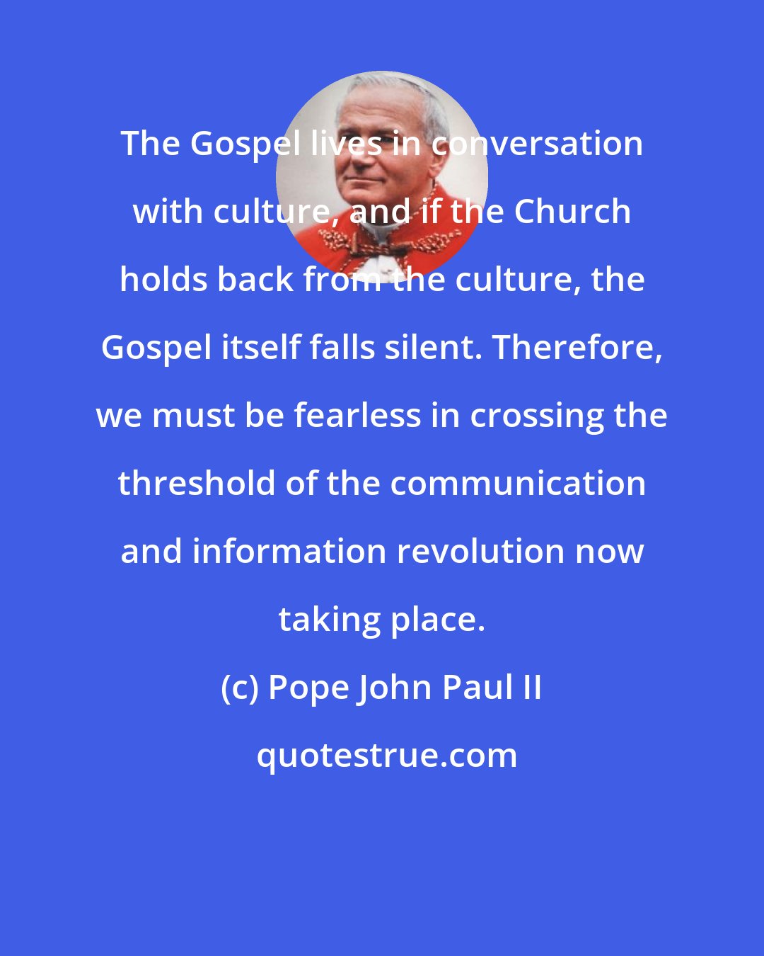 Pope John Paul II: The Gospel lives in conversation with culture, and if the Church holds back from the culture, the Gospel itself falls silent. Therefore, we must be fearless in crossing the threshold of the communication and information revolution now taking place.