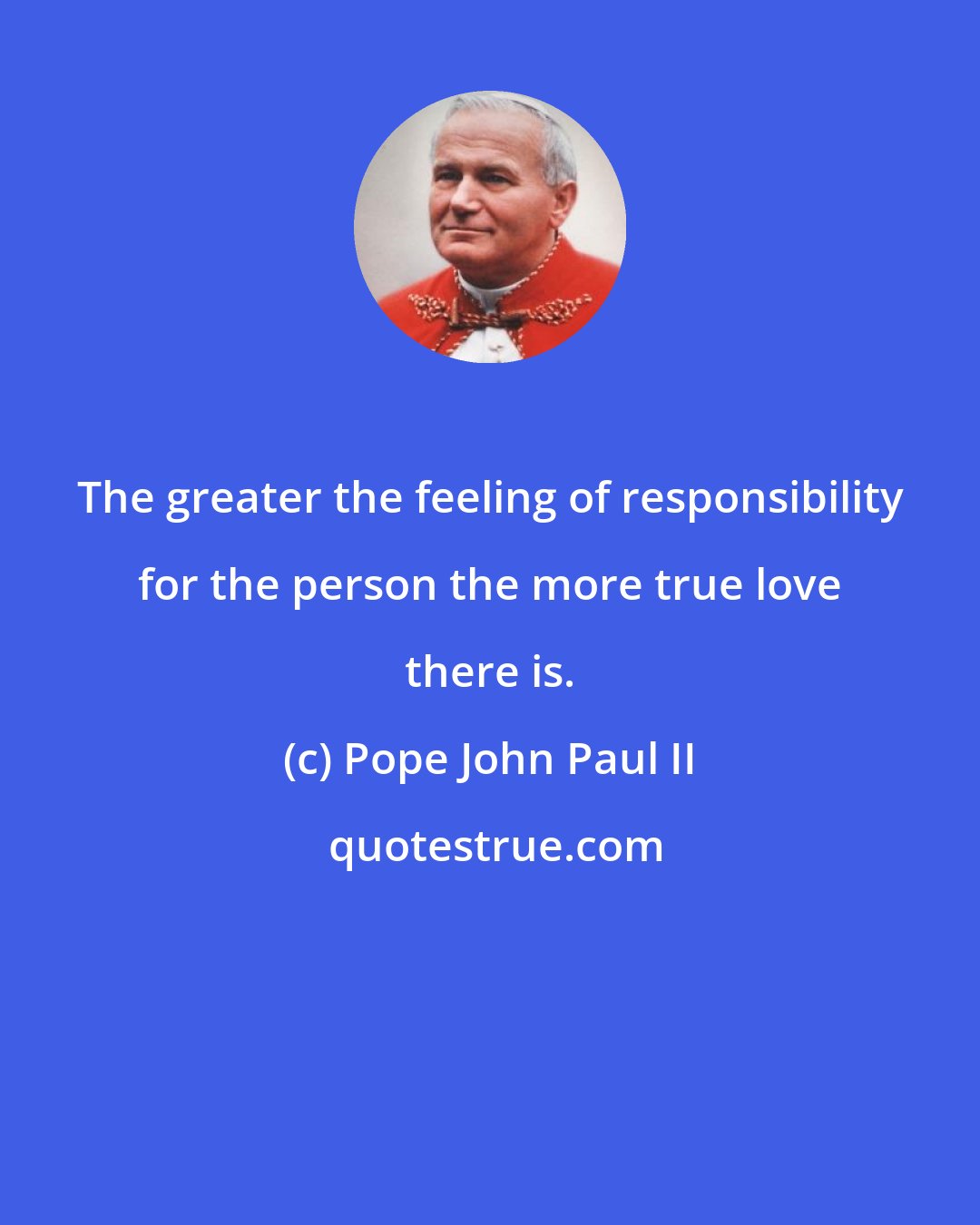 Pope John Paul II: The greater the feeling of responsibility for the person the more true love there is.