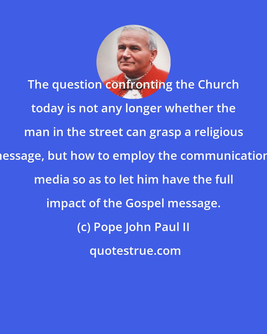 Pope John Paul II: The question confronting the Church today is not any longer whether the man in the street can grasp a religious message, but how to employ the communications media so as to let him have the full impact of the Gospel message.