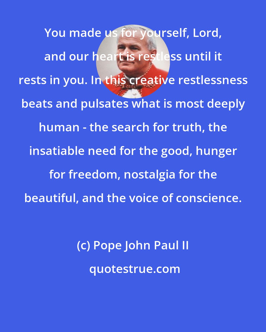 Pope John Paul II: You made us for yourself, Lord, and our heart is restless until it rests in you. In this creative restlessness beats and pulsates what is most deeply human - the search for truth, the insatiable need for the good, hunger for freedom, nostalgia for the beautiful, and the voice of conscience.