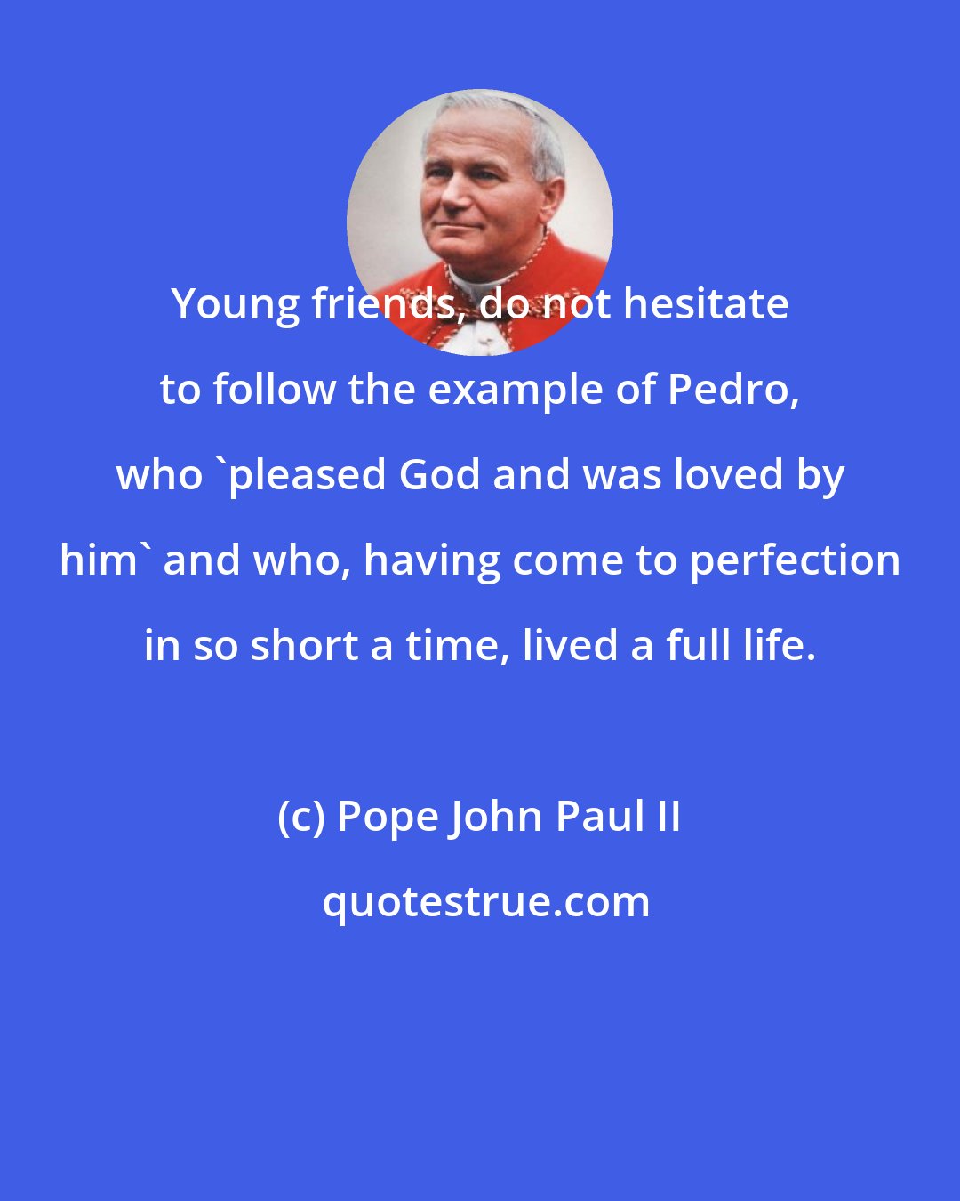 Pope John Paul II: Young friends, do not hesitate to follow the example of Pedro, who 'pleased God and was loved by him' and who, having come to perfection in so short a time, lived a full life.