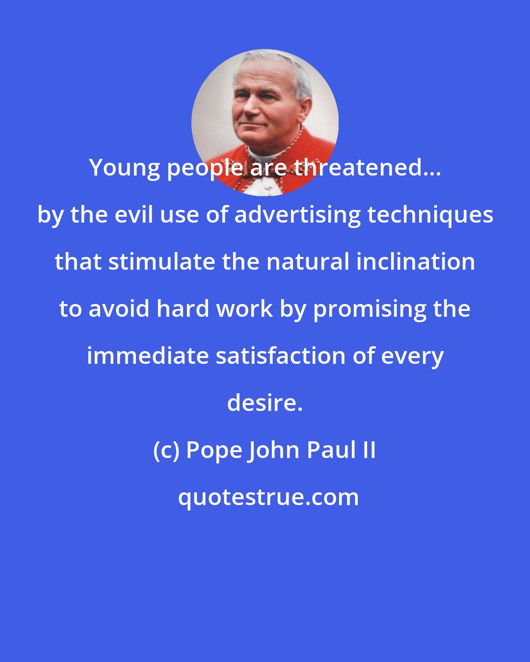 Pope John Paul II: Young people are threatened... by the evil use of advertising techniques that stimulate the natural inclination to avoid hard work by promising the immediate satisfaction of every desire.