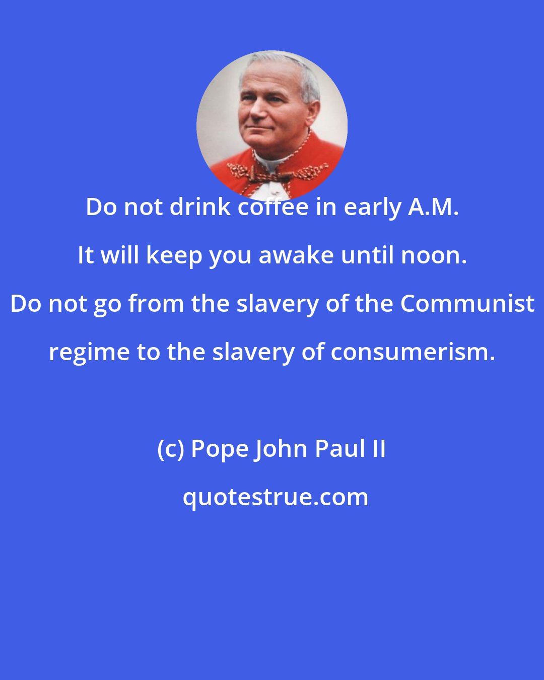 Pope John Paul II: Do not drink coffee in early A.M. It will keep you awake until noon. Do not go from the slavery of the Communist regime to the slavery of consumerism.