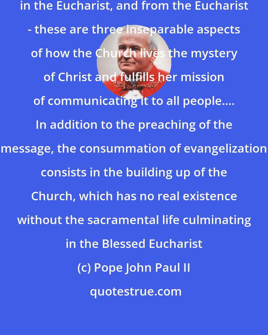 Pope John Paul II: Evangelization through the Eucharist, in the Eucharist, and from the Eucharist - these are three inseparable aspects of how the Church lives the mystery of Christ and fulfills her mission of communicating it to all people.... In addition to the preaching of the message, the consummation of evangelization consists in the building up of the Church, which has no real existence without the sacramental life culminating in the Blessed Eucharist