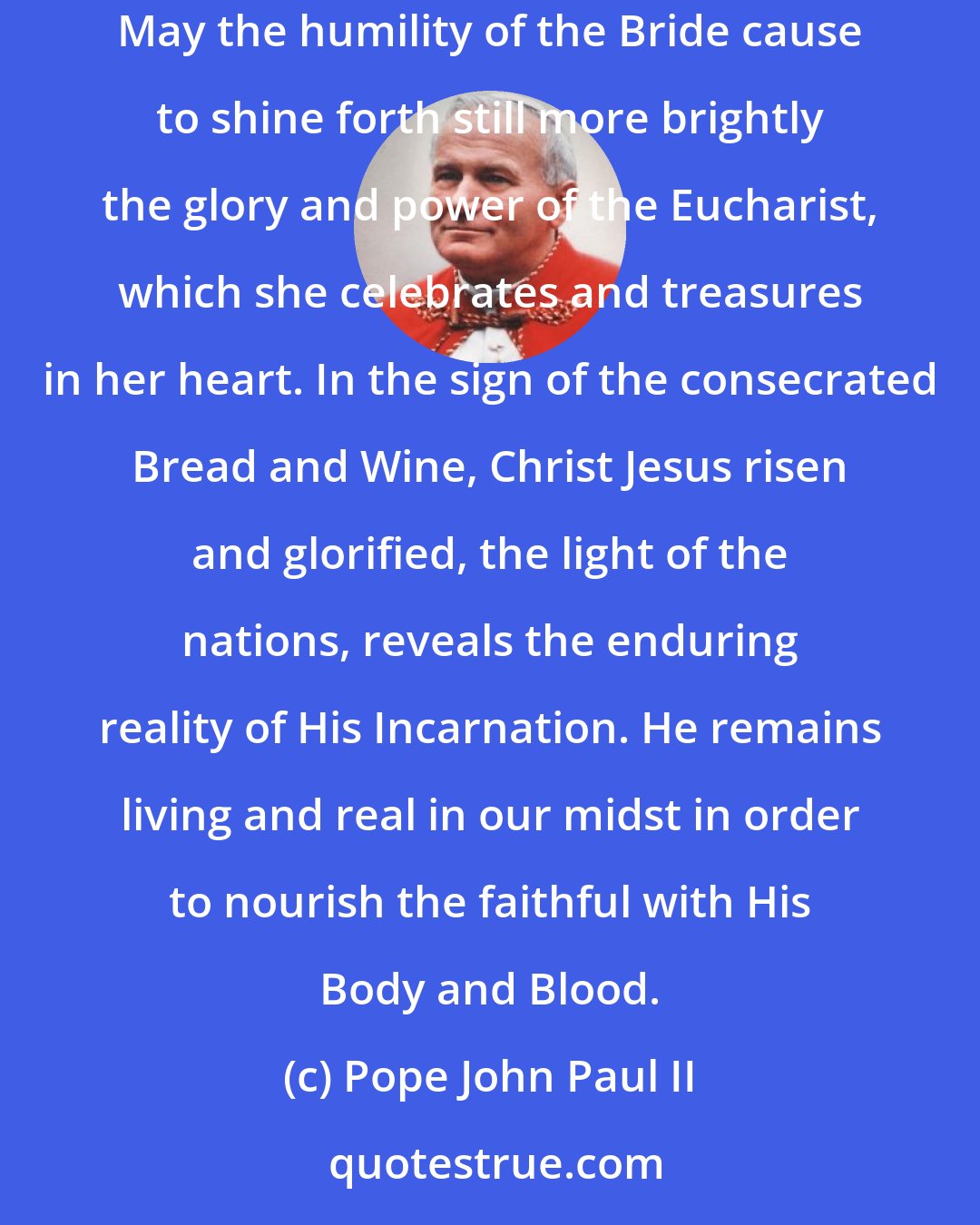 Pope John Paul II: For 2,000 years, the Church has been the cradle in which Mary places Jesus and entrusts Him to the adoration and contemplation of all peoples. May the humility of the Bride cause to shine forth still more brightly the glory and power of the Eucharist, which she celebrates and treasures in her heart. In the sign of the consecrated Bread and Wine, Christ Jesus risen and glorified, the light of the nations, reveals the enduring reality of His Incarnation. He remains living and real in our midst in order to nourish the faithful with His Body and Blood.