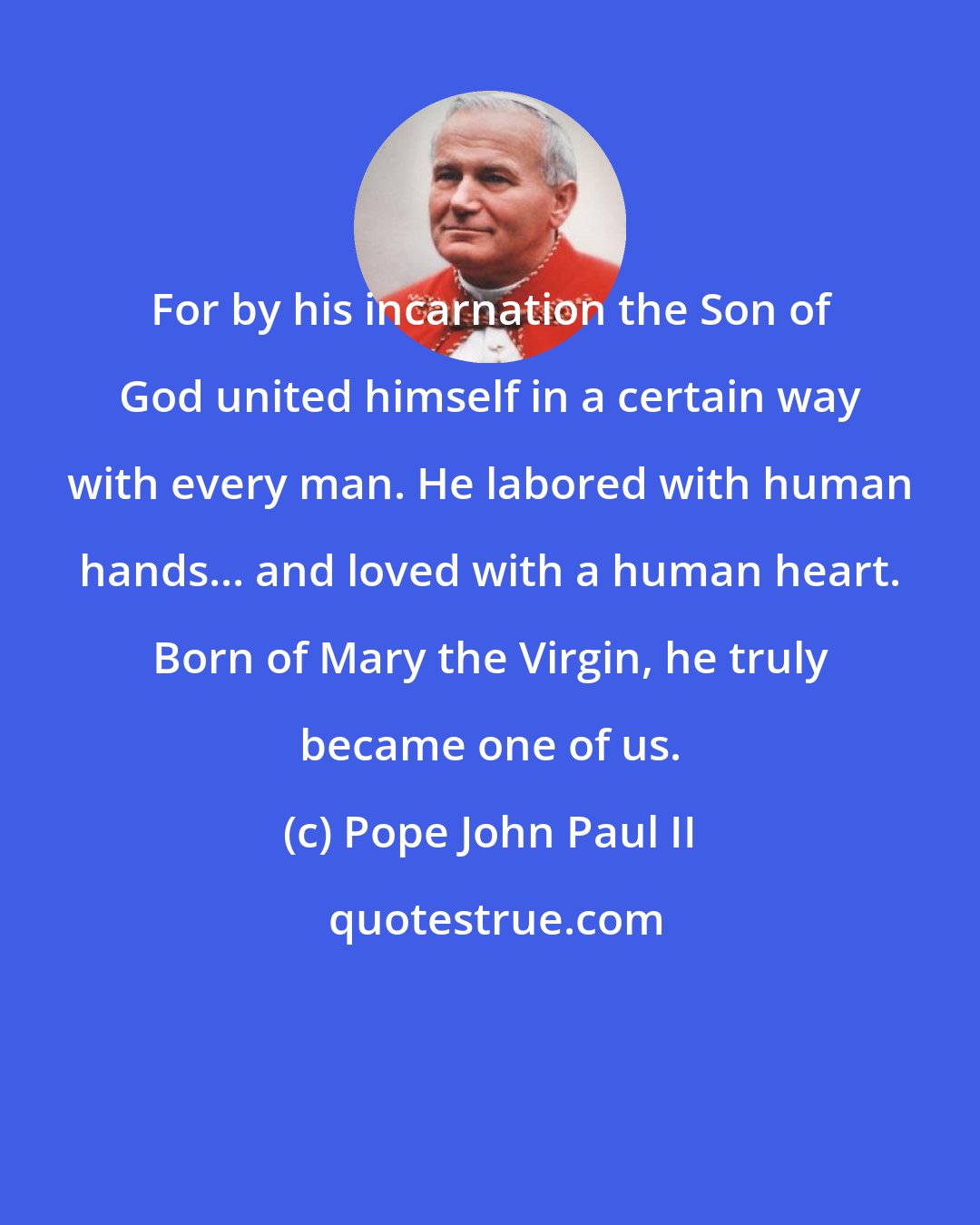 Pope John Paul II: For by his incarnation the Son of God united himself in a certain way with every man. He labored with human hands... and loved with a human heart. Born of Mary the Virgin, he truly became one of us.