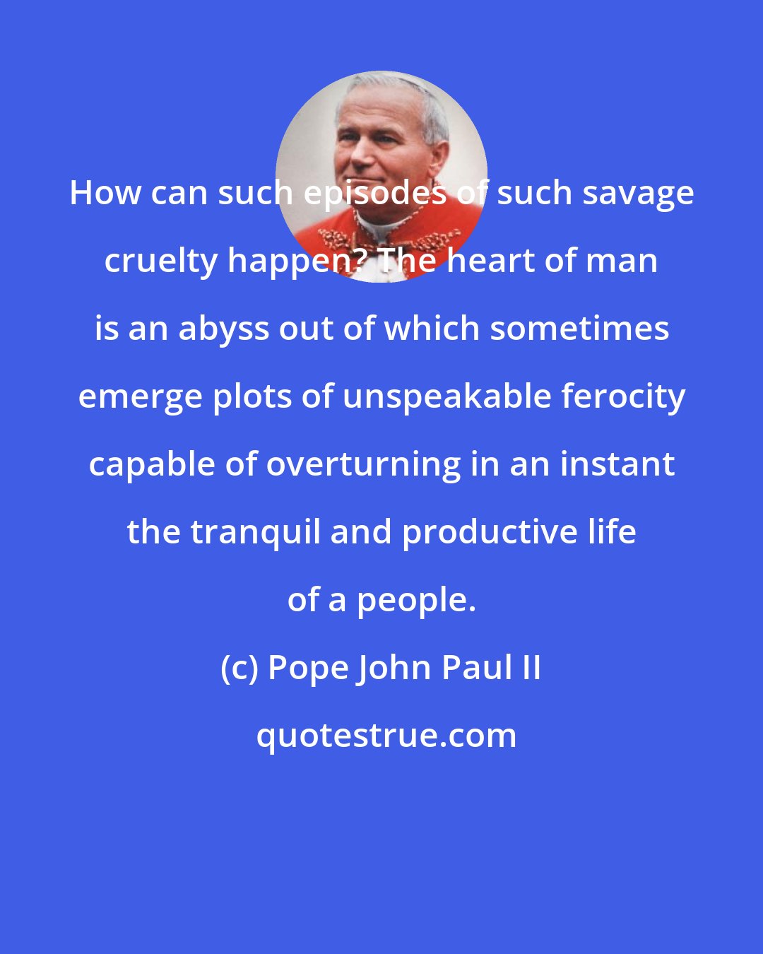 Pope John Paul II: How can such episodes of such savage cruelty happen? The heart of man is an abyss out of which sometimes emerge plots of unspeakable ferocity capable of overturning in an instant the tranquil and productive life of a people.