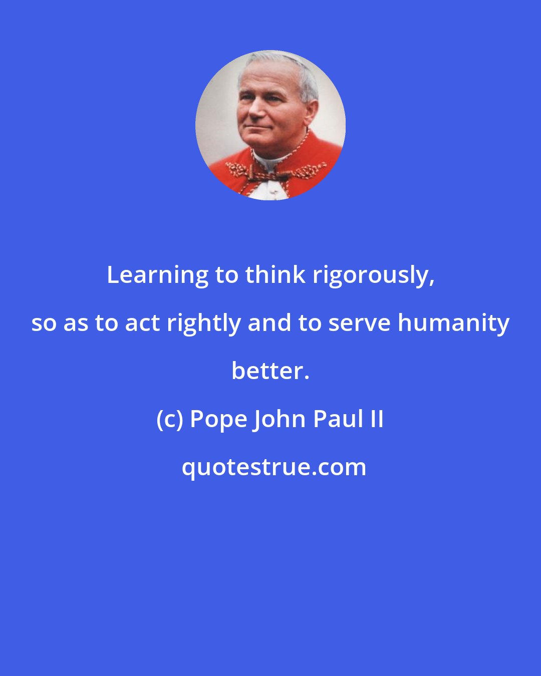Pope John Paul II: Learning to think rigorously, so as to act rightly and to serve humanity better.