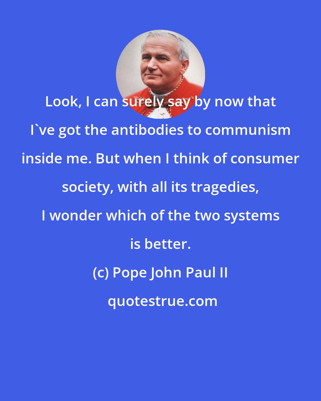 Pope John Paul II: Look, I can surely say by now that I've got the antibodies to communism inside me. But when I think of consumer society, with all its tragedies, I wonder which of the two systems is better.