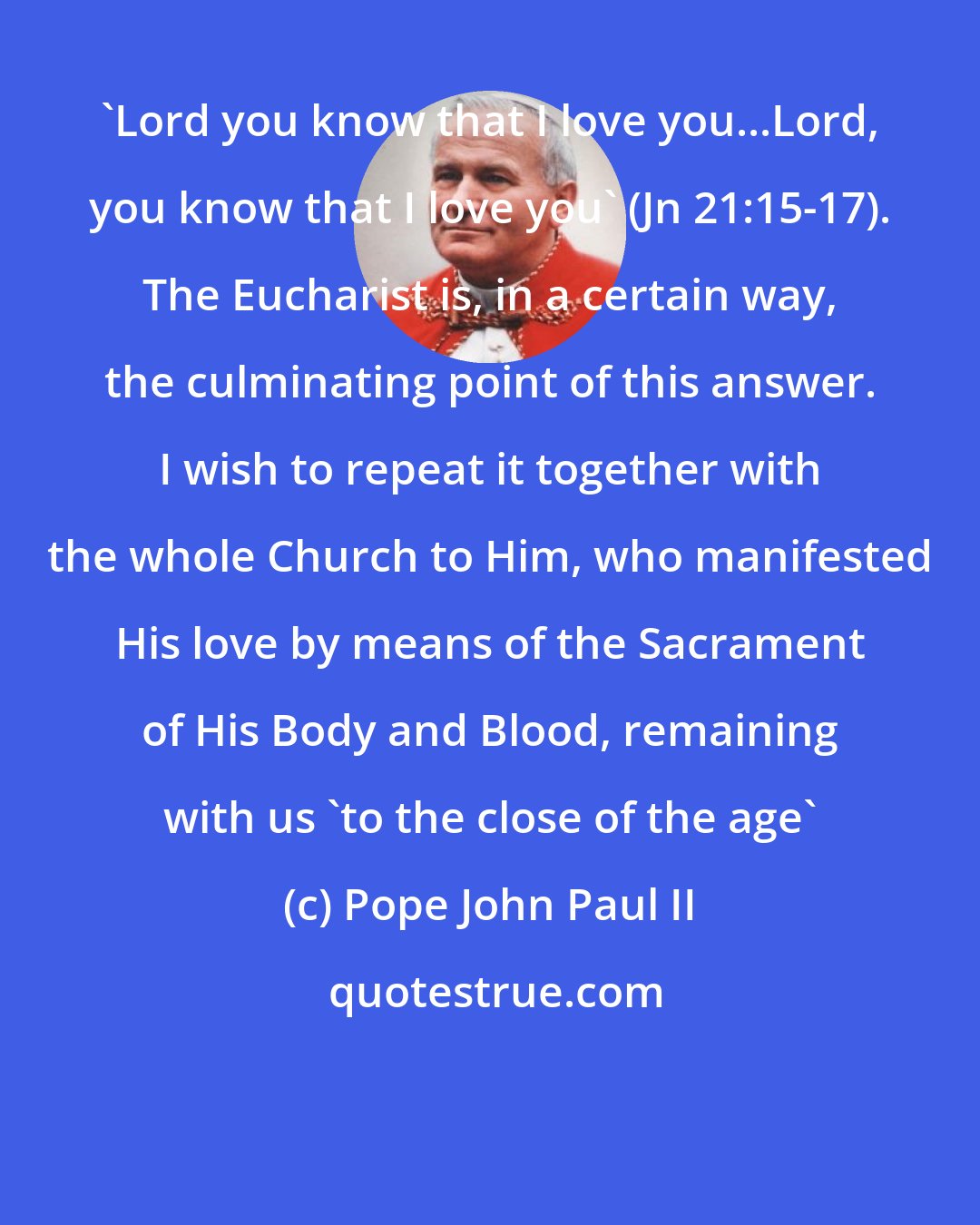 Pope John Paul II: 'Lord you know that I love you...Lord, you know that I love you' (Jn 21:15-17). The Eucharist is, in a certain way, the culminating point of this answer. I wish to repeat it together with the whole Church to Him, who manifested His love by means of the Sacrament of His Body and Blood, remaining with us 'to the close of the age'