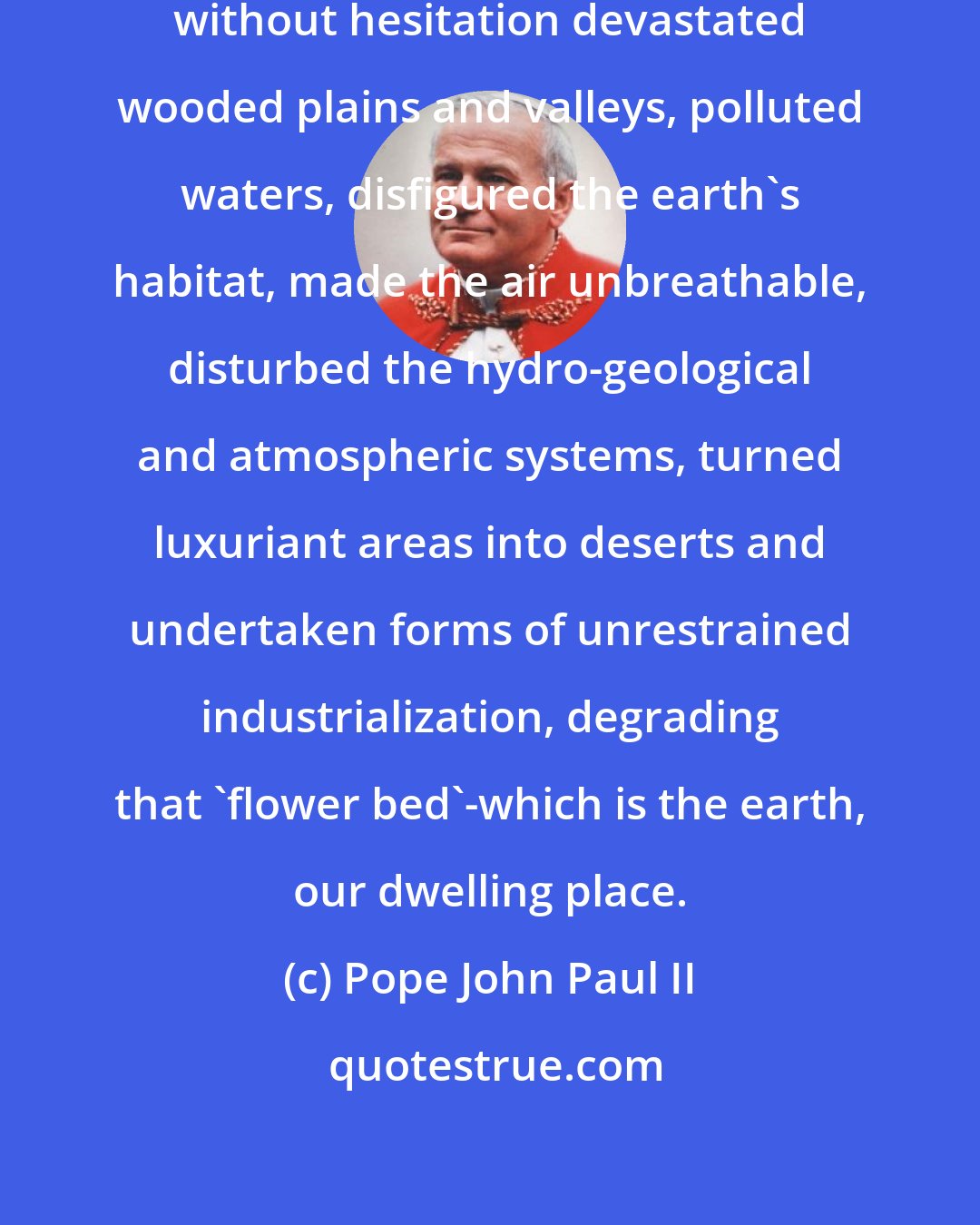 Pope John Paul II: Man, especially in our time, has without hesitation devastated wooded plains and valleys, polluted waters, disfigured the earth's habitat, made the air unbreathable, disturbed the hydro-geological and atmospheric systems, turned luxuriant areas into deserts and undertaken forms of unrestrained industrialization, degrading that 'flower bed'-which is the earth, our dwelling place.