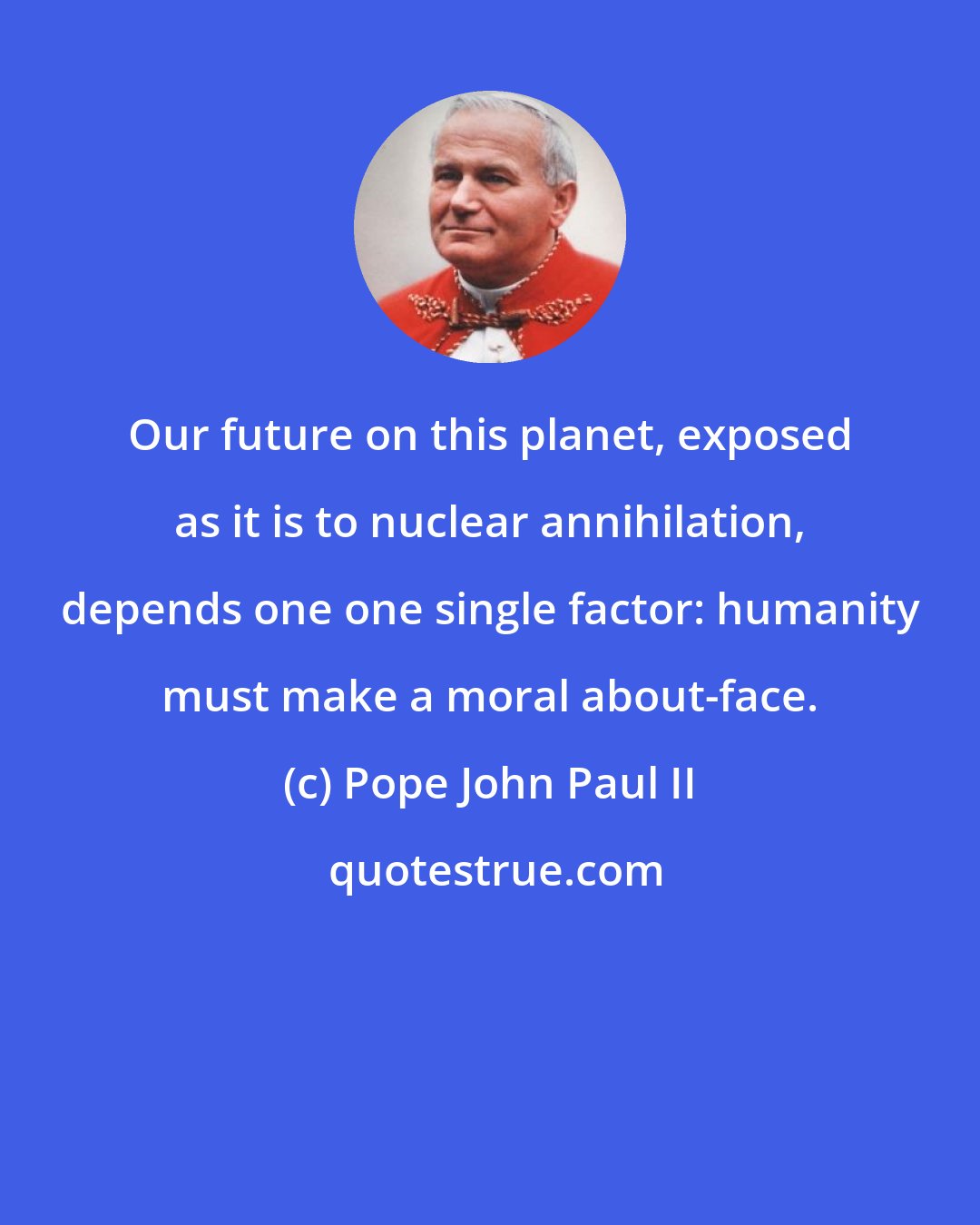 Pope John Paul II: Our future on this planet, exposed as it is to nuclear annihilation, depends one one single factor: humanity must make a moral about-face.