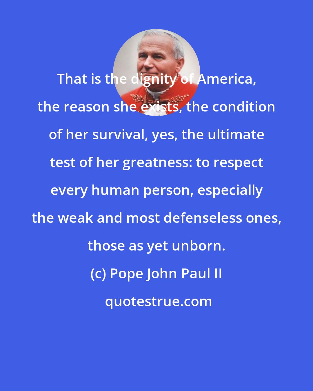 Pope John Paul II: That is the dignity of America, the reason she exists, the condition of her survival, yes, the ultimate test of her greatness: to respect every human person, especially the weak and most defenseless ones, those as yet unborn.