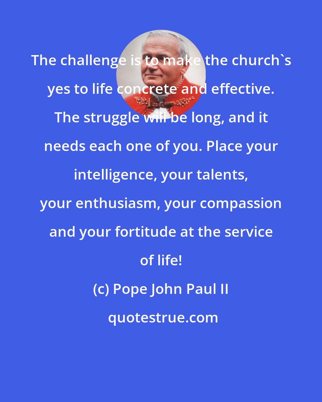 Pope John Paul II: The challenge is to make the church's yes to life concrete and effective. The struggle will be long, and it needs each one of you. Place your intelligence, your talents, your enthusiasm, your compassion and your fortitude at the service of life!