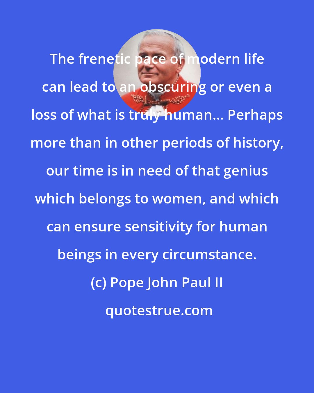 Pope John Paul II: The frenetic pace of modern life can lead to an obscuring or even a loss of what is truly human... Perhaps more than in other periods of history, our time is in need of that genius which belongs to women, and which can ensure sensitivity for human beings in every circumstance.