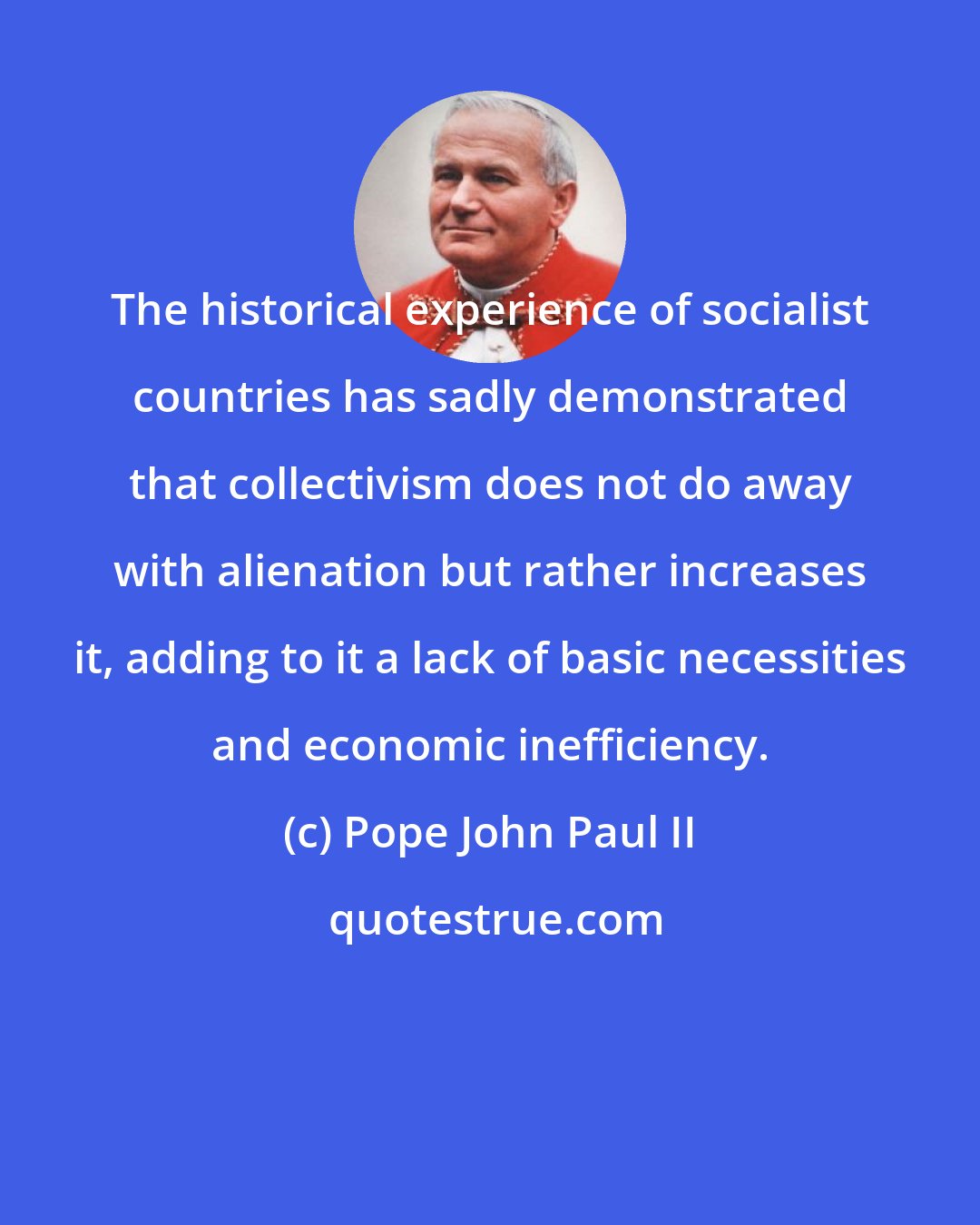 Pope John Paul II: The historical experience of socialist countries has sadly demonstrated that collectivism does not do away with alienation but rather increases it, adding to it a lack of basic necessities and economic inefficiency.