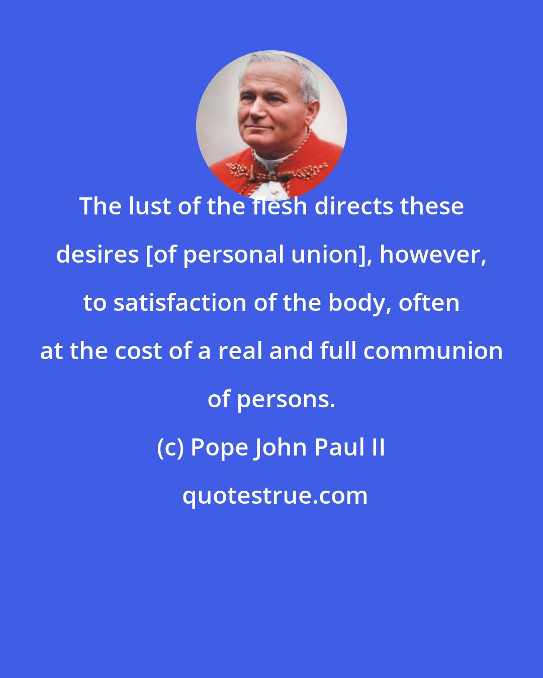 Pope John Paul II: The lust of the flesh directs these desires [of personal union], however, to satisfaction of the body, often at the cost of a real and full communion of persons.