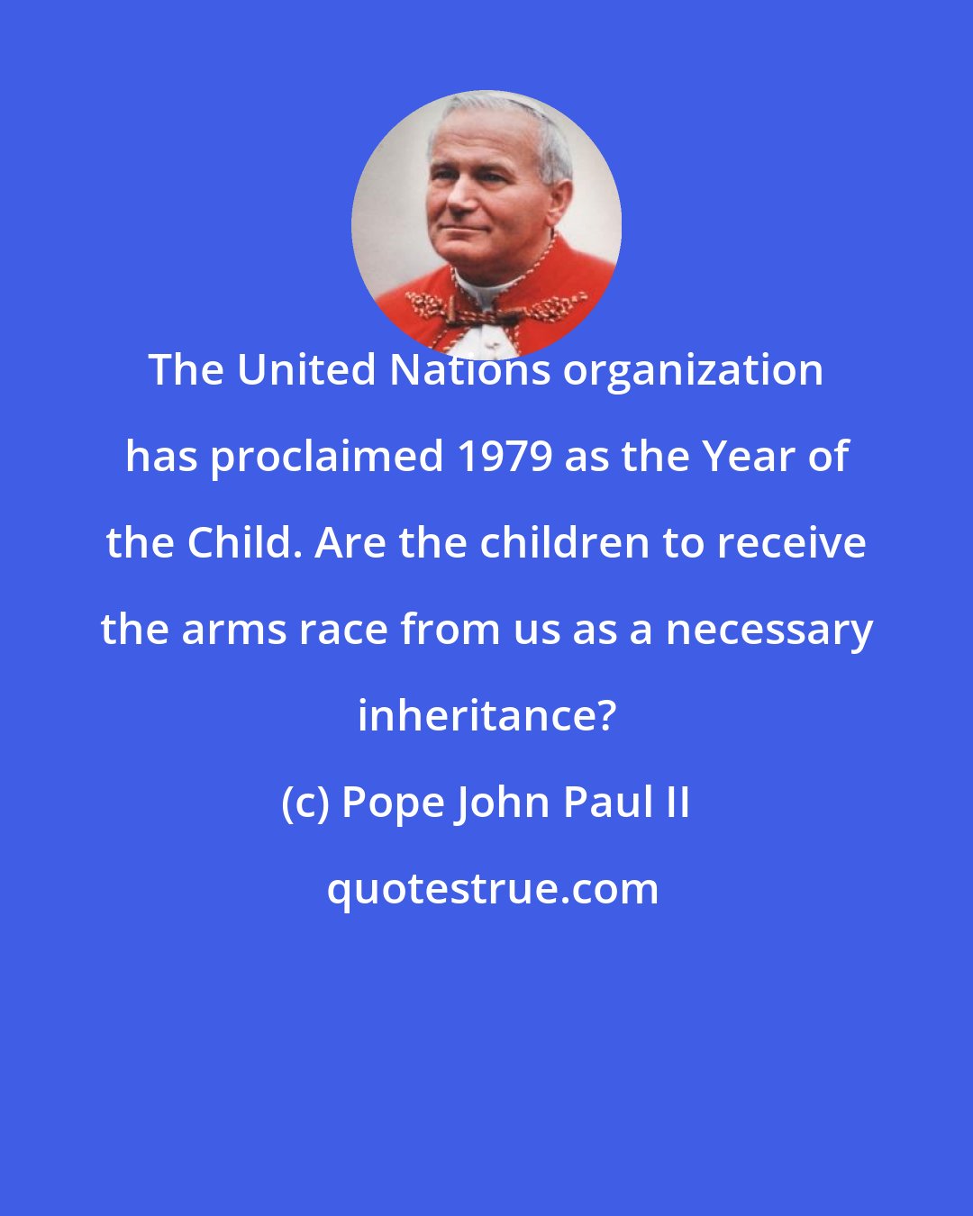 Pope John Paul II: The United Nations organization has proclaimed 1979 as the Year of the Child. Are the children to receive the arms race from us as a necessary inheritance?