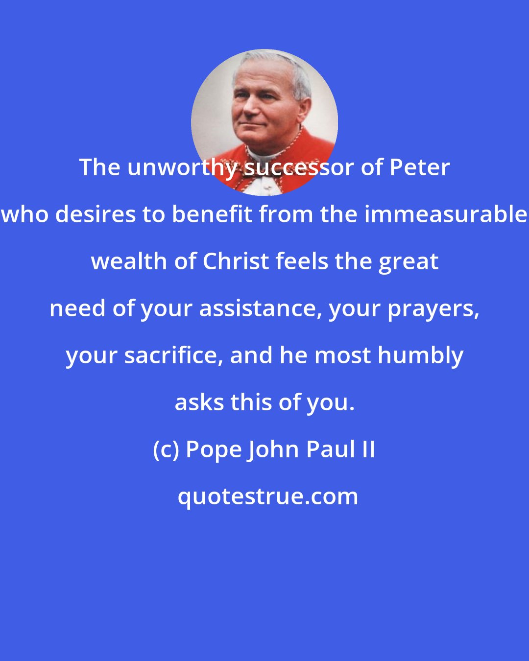 Pope John Paul II: The unworthy successor of Peter who desires to benefit from the immeasurable wealth of Christ feels the great need of your assistance, your prayers, your sacrifice, and he most humbly asks this of you.