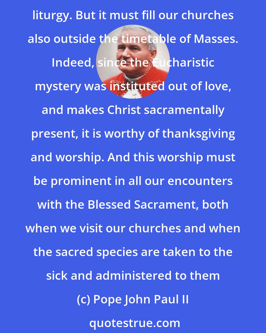 Pope John Paul II: This worship, given therefore to the Trinity of the Father and of the Son and of the Holy Spirit, above all accompanies and permeates the celebration of the Eucharistic liturgy. But it must fill our churches also outside the timetable of Masses. Indeed, since the Eucharistic mystery was instituted out of love, and makes Christ sacramentally present, it is worthy of thanksgiving and worship. And this worship must be prominent in all our encounters with the Blessed Sacrament, both when we visit our churches and when the sacred species are taken to the sick and administered to them