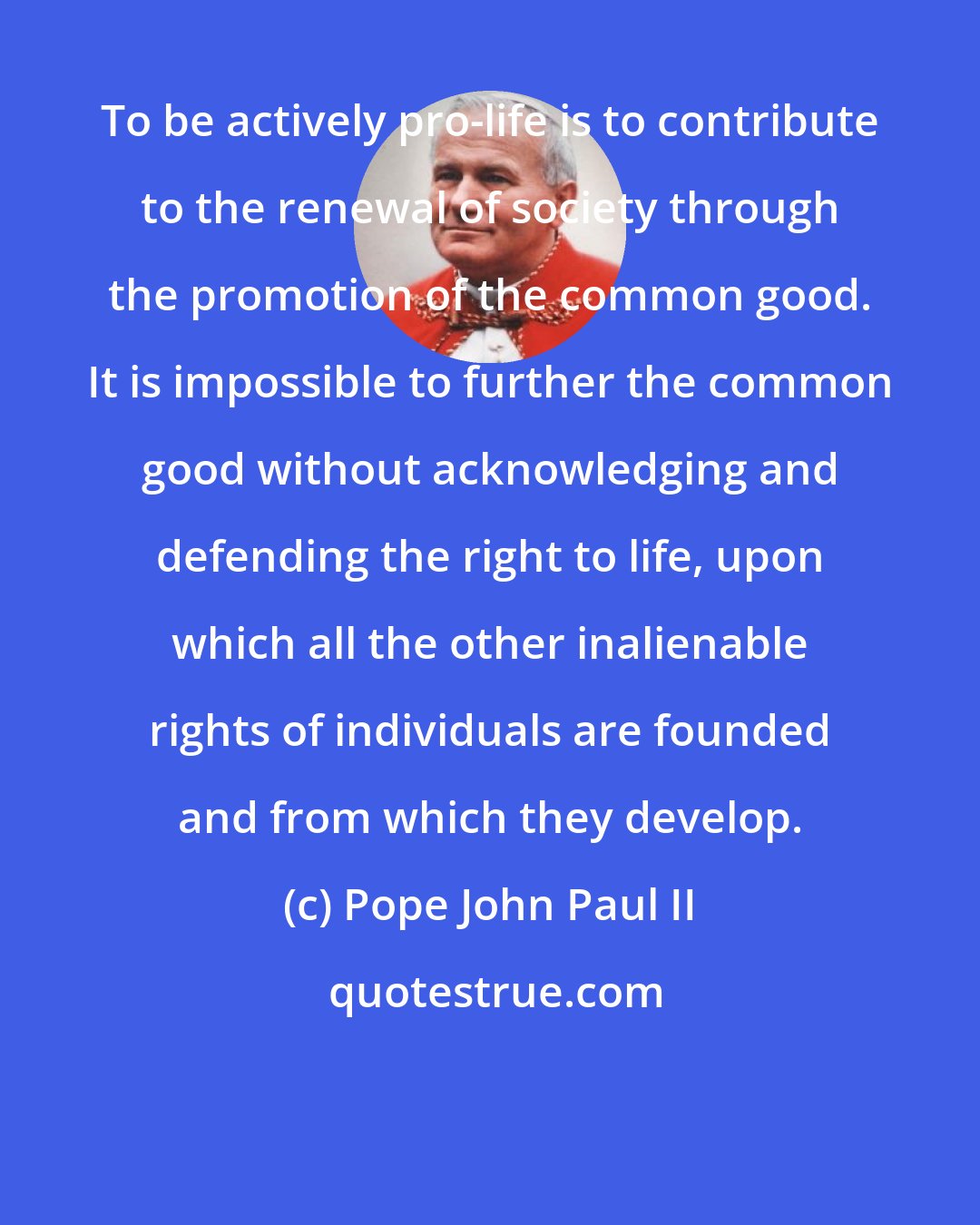 Pope John Paul II: To be actively pro-life is to contribute to the renewal of society through the promotion of the common good. It is impossible to further the common good without acknowledging and defending the right to life, upon which all the other inalienable rights of individuals are founded and from which they develop.