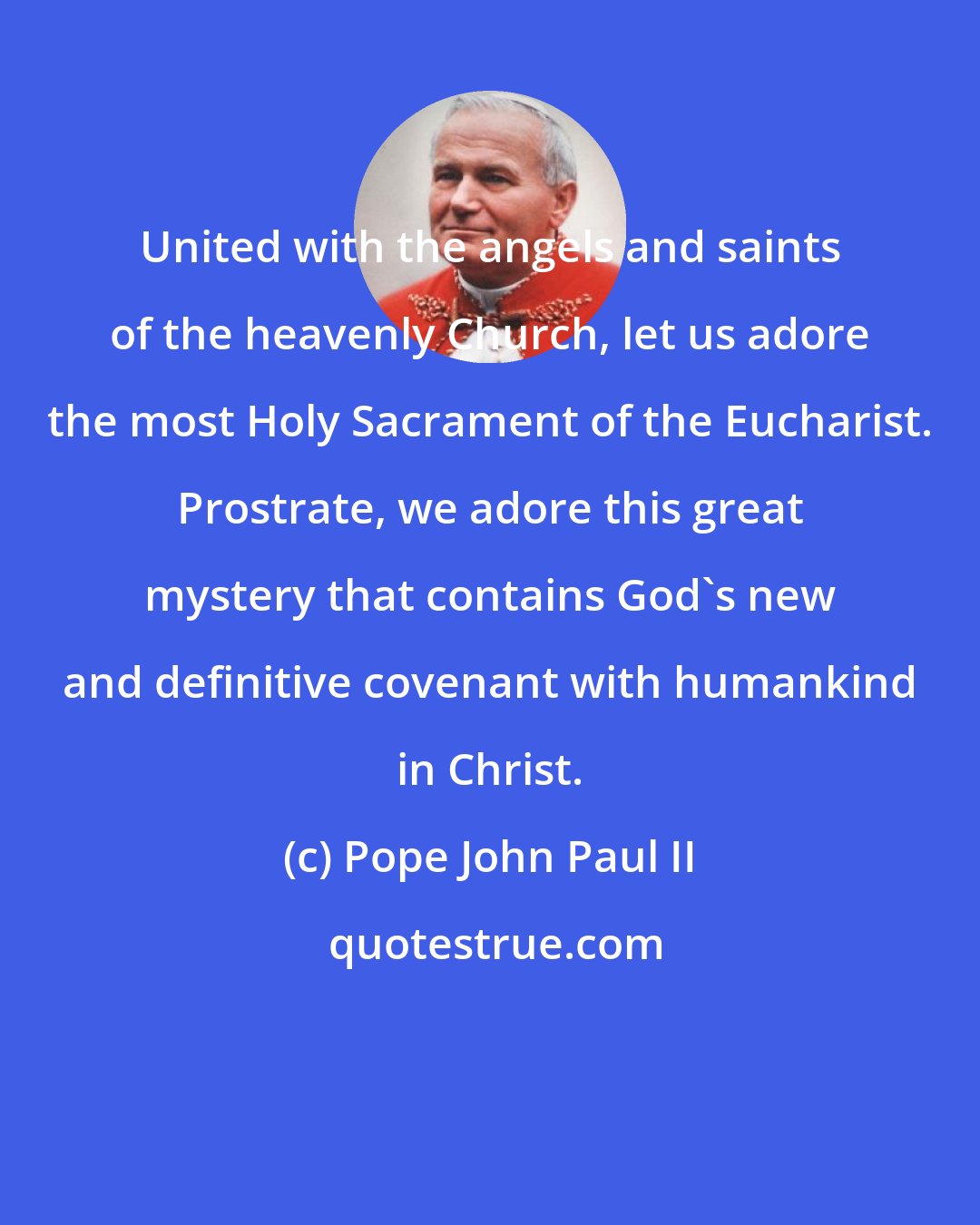Pope John Paul II: United with the angels and saints of the heavenly Church, let us adore the most Holy Sacrament of the Eucharist. Prostrate, we adore this great mystery that contains God's new and definitive covenant with humankind in Christ.