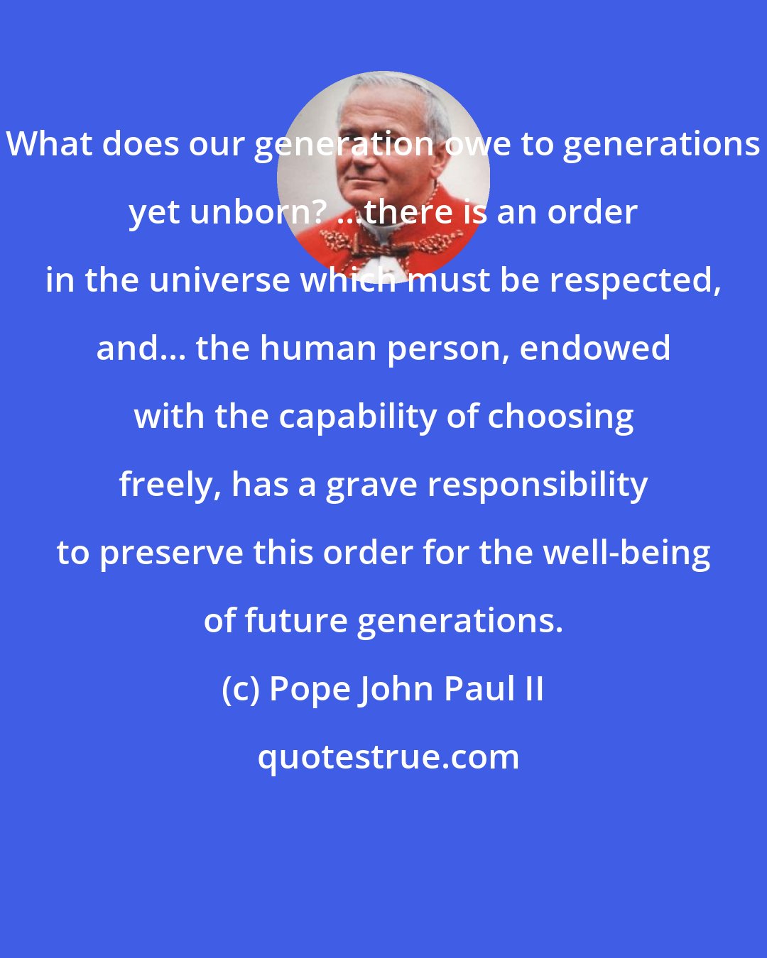 Pope John Paul II: What does our generation owe to generations yet unborn? ...there is an order in the universe which must be respected, and... the human person, endowed with the capability of choosing freely, has a grave responsibility to preserve this order for the well-being of future generations.