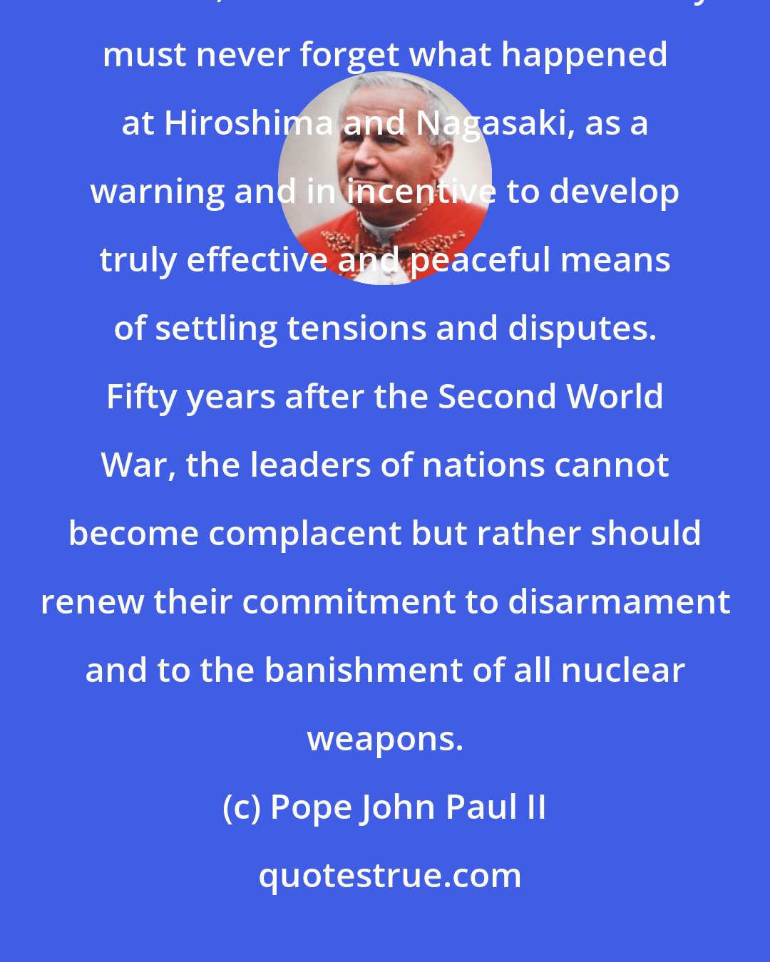 Pope John Paul II: With the persistence of tensions and conflicts in various parts of the world, the international community must never forget what happened at Hiroshima and Nagasaki, as a warning and in incentive to develop truly effective and peaceful means of settling tensions and disputes. Fifty years after the Second World War, the leaders of nations cannot become complacent but rather should renew their commitment to disarmament and to the banishment of all nuclear weapons.