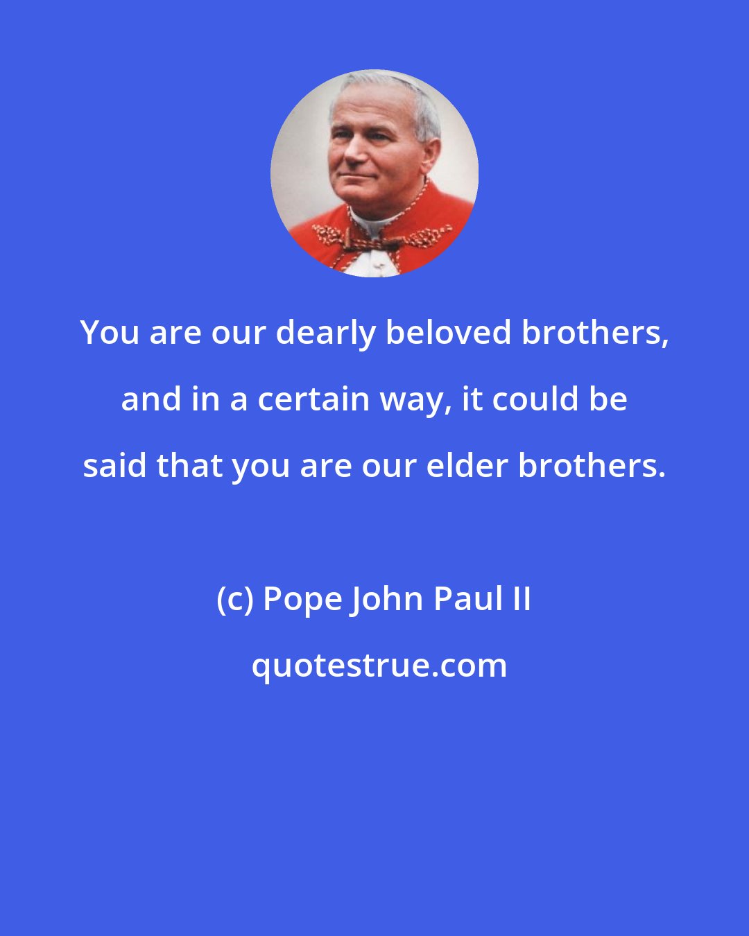 Pope John Paul II: You are our dearly beloved brothers, and in a certain way, it could be said that you are our elder brothers.