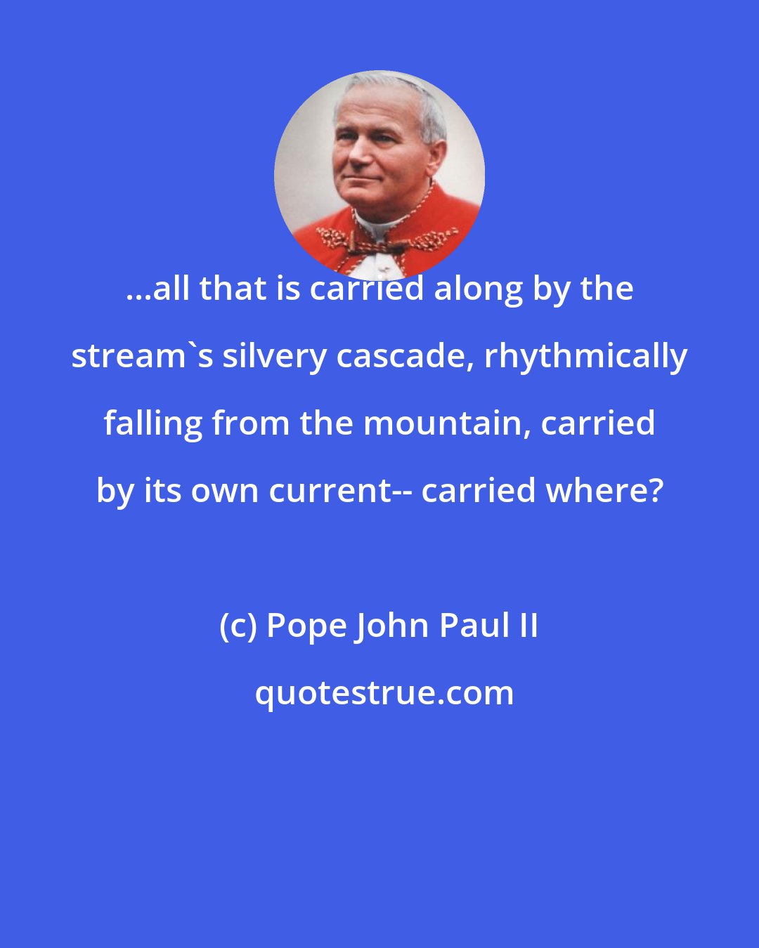 Pope John Paul II: ...all that is carried along by the stream's silvery cascade, rhythmically falling from the mountain, carried by its own current-- carried where?